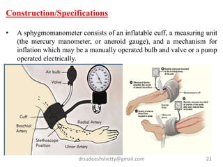 drsudeeshshetty@gmail.com 21
Construction/Specifications
• A sphygmomanometer consists of an inflatable cuff, a measuring unit
(the mercury manometer, or aneroid gauge), and a mechanism for
inflation which may be a manually operated bulb and valve or a pump
operated electrically.
 