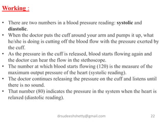 drsudeeshshetty@gmail.com 22
Working :
• There are two numbers in a blood pressure reading: systolic and
diastolic.
• When the doctor puts the cuff around your arm and pumps it up, what
he/she is doing is cutting off the blood flow with the pressure exerted by
the cuff.
• As the pressure in the cuff is released, blood starts flowing again and
the doctor can hear the flow in the stethoscope.
• The number at which blood starts flowing (120) is the measure of the
maximum output pressure of the heart (systolic reading).
• The doctor continues releasing the pressure on the cuff and listens until
there is no sound.
• That number (80) indicates the pressure in the system when the heart is
relaxed (diastolic reading).
 