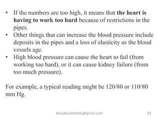 drsudeeshshetty@gmail.com 23
• If the numbers are too high, it means that the heart is
having to work too hard because of restrictions in the
pipes.
• Other things that can increase the blood pressure include
deposits in the pipes and a loss of elasticity as the blood
vessels age.
• High blood pressure can cause the heart to fail (from
working too hard), or it can cause kidney failure (from
too much pressure).
For example, a typical reading might be 120/80 or 110/80
mm Hg.
 