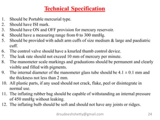 drsudeeshshetty@gmail.com 24
1. Should be Portable mercurial type.
2. Should have ISI mark.
3. Should have ON and OFF provision for mercury reservoir.
4. Should have a measuring range from 0 to 300 mmHg.
5. Should be provided with adult arm cuffs of size medium & large and paediatric
cuff.
6. The control valve should have a knurled thumb control device.
7. The leak rate should not exceed 10 mm of mercury per minute.
8. The manometer scale markings and graduations should be permanent and clearly
visible and filled with pigments.
9. The internal diameter of the manometer glass tube should be 4.1 ± 0.1 mm and
the thickness not less than 2 mm.
10. All plastic parts, if any used should not crack, flake, peel or disintegrate in
normal use.
11. The inflating rubber bag should be capable of withstanding an internal pressure
of 450 mmHg without leaking.
12. The inflating bulb should be soft and should not have any joints or ridges.
Technical Specification
 