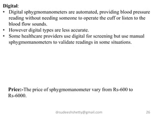 drsudeeshshetty@gmail.com 26
Digital:
• Digital sphygmomanometers are automated, providing blood pressure
reading without needing someone to operate the cuff or listen to the
blood flow sounds.
• However digital types are less accurate.
• Some healthcare providers use digital for screening but use manual
sphygmomanometers to validate readings in some situations.
Price:-The price of sphygmomanometer vary from Rs-600 to
Rs-6000.
 