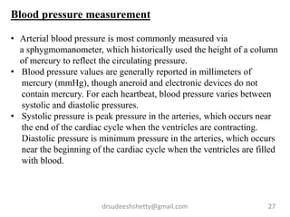 drsudeeshshetty@gmail.com 27
Blood pressure measurement
• Arterial blood pressure is most commonly measured via
a sphygmomanometer, which historically used the height of a column
of mercury to reflect the circulating pressure.
• Blood pressure values are generally reported in millimeters of
mercury (mmHg), though aneroid and electronic devices do not
contain mercury. For each heartbeat, blood pressure varies between
systolic and diastolic pressures.
• Systolic pressure is peak pressure in the arteries, which occurs near
the end of the cardiac cycle when the ventricles are contracting.
Diastolic pressure is minimum pressure in the arteries, which occurs
near the beginning of the cardiac cycle when the ventricles are filled
with blood.
 