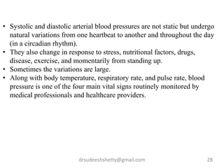 drsudeeshshetty@gmail.com 28
• Systolic and diastolic arterial blood pressures are not static but undergo
natural variations from one heartbeat to another and throughout the day
(in a circadian rhythm).
• They also change in response to stress, nutritional factors, drugs,
disease, exercise, and momentarily from standing up.
• Sometimes the variations are large.
• Along with body temperature, respiratory rate, and pulse rate, blood
pressure is one of the four main vital signs routinely monitored by
medical professionals and healthcare providers.
 