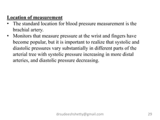 drsudeeshshetty@gmail.com 29
Location of measurement
• The standard location for blood pressure measurement is the
brachial artery.
• Monitors that measure pressure at the wrist and fingers have
become popular, but it is important to realize that systolic and
diastolic pressures vary substantially in different parts of the
arterial tree with systolic pressure increasing in more distal
arteries, and diastolic pressure decreasing.
 