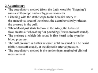 drsudeeshshetty@gmail.com 32
2.Auscultatory
• The auscultatory method (from the Latin word for "listening")
uses a stethoscope and a sphygmomanometer
• Listening with the stethoscope to the brachial artery at
the antecubital area of the elbow, the examiner slowly releases
the pressure in the cuff.
• When blood just starts to flow in the artery, the turbulent
flow creates a "whooshing" or pounding (first Korotkoff sound).
• The pressure at which this sound is first heard is the systolic
blood pressure.
• The cuff pressure is further released until no sound can be heard
(fifth Korotkoff sound), at the diastolic arterial pressure.
• The auscultatory method is the predominant method of clinical
measurement
 