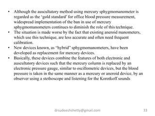 drsudeeshshetty@gmail.com 33
• Although the auscultatory method using mercury sphygmomanometer is
regarded as the ‘gold standard’ for office blood pressure measurement,
widespread implementation of the ban in use of mercury
sphygmomanometers continues to diminish the role of this technique.
• The situation is made worse by the fact that existing aneroid manometers,
which use this technique, are less accurate and often need frequent
calibration.
• New devices known, as “hybrid” sphygmomanometers, have been
developed as replacement for mercury devices.
• Basically, these devices combine the features of both electronic and
auscultatory devices such that the mercury column is replaced by an
electronic pressure gauge, similar to oscillometric devices, but the blood
pressure is taken in the same manner as a mercury or aneroid device, by an
observer using a stethoscope and listening for the Korotkoff sounds
 