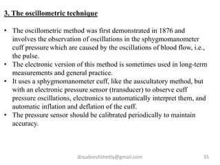 drsudeeshshetty@gmail.com 35
3. The oscillometric technique
• The oscillometric method was first demonstrated in 1876 and
involves the observation of oscillations in the sphygmomanometer
cuff pressure which are caused by the oscillations of blood flow, i.e.,
the pulse.
• The electronic version of this method is sometimes used in long-term
measurements and general practice.
• It uses a sphygmomanometer cuff, like the auscultatory method, but
with an electronic pressure sensor (transducer) to observe cuff
pressure oscillations, electronics to automatically interpret them, and
automatic inflation and deflation of the cuff.
• The pressure sensor should be calibrated periodically to maintain
accuracy.
 