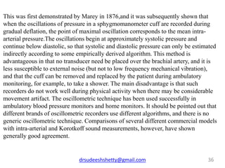 drsudeeshshetty@gmail.com 36
This was first demonstrated by Marey in 1876,and it was subsequently shown that
when the oscillations of pressure in a sphygmomanometer cuff are recorded during
gradual deflation, the point of maximal oscillation corresponds to the mean intra-
arterial pressure.The oscillations begin at approximately systolic pressure and
continue below diastolic, so that systolic and diastolic pressure can only be estimated
indirectly according to some empirically derived algorithm. This method is
advantageous in that no transducer need be placed over the brachial artery, and it is
less susceptible to external noise (but not to low frequency mechanical vibration),
and that the cuff can be removed and replaced by the patient during ambulatory
monitoring, for example, to take a shower. The main disadvantage is that such
recorders do not work well during physical activity when there may be considerable
movement artifact. The oscillometric technique has been used successfully in
ambulatory blood pressure monitors and home monitors. It should be pointed out that
different brands of oscillometric recorders use different algorithms, and there is no
generic oscillometric technique. Comparisons of several different commercial models
with intra-arterial and Korotkoff sound measurements, however, have shown
generally good agreement.
 