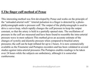 drsudeeshshetty@gmail.com 38
5.The finger cuff method of Penaz
This interesting method was first developed by Penaz and works on the principle of
the “unloaded arterial wall.” Arterial pulsation in a finger is detected by a photo-
plethysmograph under a pressure cuff. The output of the plethysmograph is used to
drive a servo-loop, which rapidly changes the cuff pressure to keep the output
constant, so that the artery is held in a partially opened state. The oscillations of
pressure in the cuff are measured and have been found to resemble the intra-arterial
pressure wave in most subjects This method gives an accurate estimate of the
changes of systolic and diastolic pressure when compared to brachial artery
pressures; the cuff can be kept inflated for up to 2 hours. It is now commercially
available as the Finometer and Portapres recorders and has been validated in several
studies against intra-arterial pressures.The Portapres enables readings to be taken
over 24 hours while the subjects are ambulatory, although it is somewhat
cumbersome.
 