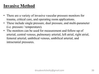 drsudeeshshetty@gmail.com 39
Invasive Method
• There are a variety of invasive vascular pressure monitors for
trauma, critical care, and operating room applications.
• These include single pressure, dual pressure, and multi-parameter
(i.e. pressure / temperature).
• The monitors can be used for measurement and follow-up of
arterial, central venous, pulmonary arterial, left atrial, right atrial,
femoral arterial, umbilical venous, umbilical arterial, and
intracranial pressures.
 