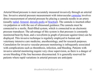 drsudeeshshetty@gmail.com 41
Arterial blood pressure is most accurately measured invasively through an arterial
line. Invasive arterial pressure measurement with intravascular cannulae involves
direct measurement of arterial pressure by placing a cannula needle in an artery
(usually radial, femoral, dorsalis pedis or brachial). The cannula is inserted either
via palpation or with the use of ultrasound guidance.The cannula must be
connected to a sterile, fluid-filled system, which is connected to an electronic
pressure transducer. The advantage of this system is that pressure is constantly
monitored beat-by-beat, and a waveform (a graph of pressure against time) can be
displayed. This invasive technique is regularly employed in human and
veterinary intensive care medicine, anesthesiology, and for research purposes.
Cannulation for invasive vascular pressure monitoring is infrequently associated
with complications such as thrombosis, infection, and bleeding. Patients with
invasive arterial monitoring require very close supervision, as there is a danger of
severe bleeding if the line becomes disconnected. It is generally reserved for
patients where rapid variations in arterial pressure are anticipate
 