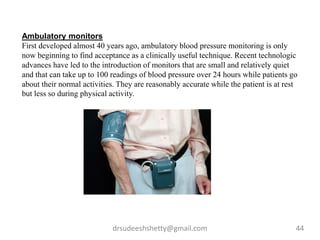 drsudeeshshetty@gmail.com 44
Ambulatory monitors
First developed almost 40 years ago, ambulatory blood pressure monitoring is only
now beginning to find acceptance as a clinically useful technique. Recent technologic
advances have led to the introduction of monitors that are small and relatively quiet
and that can take up to 100 readings of blood pressure over 24 hours while patients go
about their normal activities. They are reasonably accurate while the patient is at rest
but less so during physical activity.
 