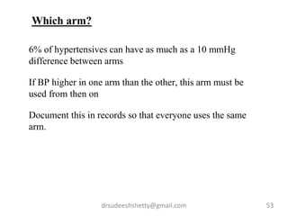 drsudeeshshetty@gmail.com 53
6% of hypertensives can have as much as a 10 mmHg
difference between arms
If BP higher in one arm than the other, this arm must be
used from then on
Document this in records so that everyone uses the same
arm.
Which arm?
 