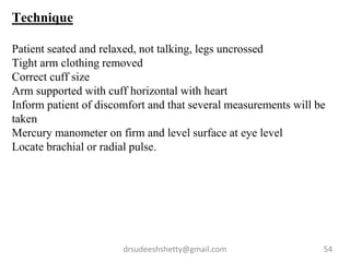 drsudeeshshetty@gmail.com 54
Technique
Patient seated and relaxed, not talking, legs uncrossed
Tight arm clothing removed
Correct cuff size
Arm supported with cuff horizontal with heart
Inform patient of discomfort and that several measurements will be
taken
Mercury manometer on firm and level surface at eye level
Locate brachial or radial pulse.
 
