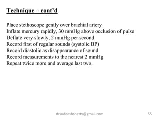 drsudeeshshetty@gmail.com 55
Technique – cont’d
Place stethoscope gently over brachial artery
Inflate mercury rapidly, 30 mmHg above occlusion of pulse
Deflate very slowly, 2 mmHg per second
Record first of regular sounds (systolic BP)
Record diastolic as disappearance of sound
Record measurements to the nearest 2 mmHg
Repeat twice more and average last two.
 
