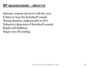 drsudeeshshetty@gmail.com 56
BP measurement – observer
Mercury column not level with the eyes
Failure to hear the Korotkoff sounds
Wrong diastolic endpoint (K4 or K5)
Subjective detection of Korotkoff sounds
Rapid cuff deflation
Single one off reading.
 