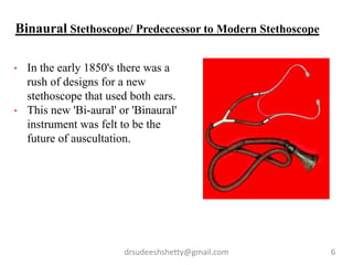 drsudeeshshetty@gmail.com 6
• In the early 1850's there was a
rush of designs for a new
stethoscope that used both ears.
• This new 'Bi-aural' or 'Binaural'
instrument was felt to be the
future of auscultation.
Binaural Stethoscope/ Predeccessor to Modern Stethoscope
 