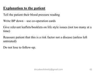 drsudeeshshetty@gmail.com 61
Explanation to the patient
Tell the patient their blood pressure reading
Write BP down – use co-operation cards
Give relevant leaflets/booklets on life style issues (not too many at a
time)
Reassure patient that this is a risk factor not a disease (unless left
untreated)
Do not lose to follow-up.
 