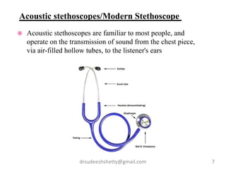 drsudeeshshetty@gmail.com 7
 Acoustic stethoscopes are familiar to most people, and
operate on the transmission of sound from the chest piece,
via air-filled hollow tubes, to the listener's ears
Acoustic stethoscopes/Modern Stethoscope
 