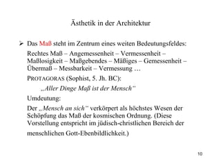 Das  Maß  steht im Zentrum eines weiten Bedeutungsfeldes: Rechtes Maß – Angemessenheit – Vermessenheit – Maßlosigkeit – Maßgebendes – Mäßiges – Gemessenheit – Übermaß – Messbarkeit – Vermessung … P ROTAGORAS  (Sophist, 5. Jh. BC):  „ Aller Dinge Maß ist der Mensch“   Umdeutung:  Der  „Mensch an sich“  verkörpert als höchstes Wesen der Schöpfung das Maß der kosmischen Ordnung. (Diese Vorstellung entspricht im jüdisch-christlichen Bereich der menschlichen Gott-Ebenbildlichkeit.)   Ästhetik  in der Architektur 