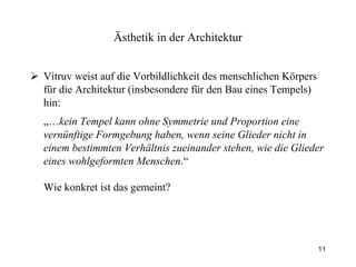 Vitruv weist auf die Vorbildlichkeit des menschlichen Körpers für die Architektur (insbesondere für den Bau eines Tempels) hin: „… kein Tempel kann ohne Symmetrie und Proportion eine vernünftige Formgebung haben, wenn seine Glieder nicht in einem bestimmten Verhältnis zueinander stehen, wie die Glieder eines wohlgeformten Menschen .“ Wie konkret ist das gemeint?   Ästhetik  in der Architektur 