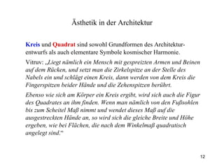 Kreis  und  Quadrat  sind sowohl Grundformen des Architektur-entwurfs als auch elementare Symbole kosmischer Harmonie. Vitruv: „ Liegt nämlich ein Mensch mit gespreizten Armen und Beinen auf dem Rücken, und setzt man die Zirkelspitze an der Stelle des Nabels ein und schlägt einen Kreis, dann werden von dem Kreis die Fingerspitzen beider Hände und die Zehenspitzen berührt.  Ebenso wie sich am Körper ein Kreis ergibt, wird sich auch die Figur des Quadrates an ihm finden. Wenn man nämlich von den Fußsohlen bis zum Scheitel Maß nimmt und wendet dieses Maß auf die ausgestreckten Hände an, so wird sich die gleiche Breite und Höhe ergeben, wie bei Flächen, die nach dem Winkelmaß quadratisch angelegt sind .“ Ästhetik  in der Architektur 