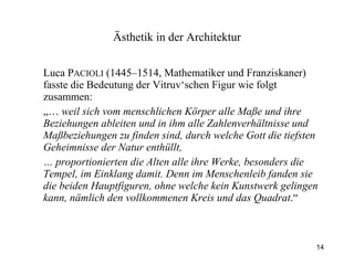 Luca P ACIOLI  (1445–1514, Mathematiker und Franziskaner) fasste die Bedeutung der Vitruv‘schen Figur wie folgt zusammen: „…  weil sich vom menschlichen Körper alle Maße und ihre Beziehungen ableiten und in ihm alle Zahlenverhältnisse und Maßbeziehungen zu finden sind, durch welche Gott die tiefsten Geheimnisse der Natur enthüllt,  …  proportionierten die Alten alle ihre Werke, besonders die Tempel, im Einklang damit. Denn im Menschenleib fanden sie die beiden Hauptfiguren, ohne welche kein Kunstwerk gelingen kann, nämlich den vollkommenen Kreis und das Quadrat .“ Ästhetik  in der Architektur 