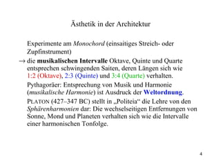 Experimente am  Monochord  (einsaitiges Streich- oder Zupfinstrument)  die  musikalischen Intervalle  Oktave, Quinte und Quarte entsprechen schwingenden Saiten, deren Längen sich wie 1:2 (Oktave) ,  2:3 (Quinte)  und  3:4 (Quarte)  verhalten.  Pythagoräer: Entsprechung von Musik und Harmonie ( musikalische Harmonie ) ist Ausdruck der  Weltordnung . P LATON  (427–347 BC) stellt in „Politeia“ die Lehre von den  Sphärenharmonien  dar: Die wechselseitigen Entfernungen von Sonne, Mond und Planeten verhalten sich wie die Intervalle einer harmonischen Tonfolge.  Ästhetik  in der Architektur 
