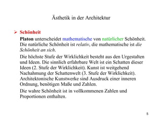 Schönheit Platon  unterscheidet  mathematische  von  natürlicher  Schönheit. Die natürliche Schönheit ist  relativ , die mathematische ist  die Schönheit an sich . Die höchste Stufe der Wirklichkeit besteht aus den Urgestalten und Ideen. Die sinnlich erfahrbare Welt ist ein Schatten dieser Ideen (2. Stufe der Wirklichkeit). Kunst ist weitgehend Nachahmung der Schattenwelt (3. Stufe der Wirklichkeit). Architektonische Kunstwerke sind Ausdruck einer inneren Ordnung, benötigen Maße und Zahlen. Die wahre Schönheit ist in vollkommenen Zahlen und Proportionen enthalten. Ästhetik  in der Architektur 