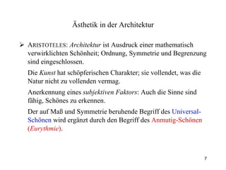 A RISTOTELES :  Architektur  ist Ausdruck einer mathematisch verwirklichten Schönheit; Ordnung, Symmetrie und Begrenzung sind eingeschlossen. Die  Kunst  hat schöpferischen Charakter; sie vollendet, was die Natur nicht zu vollenden vermag. Anerkennung eines  subjektiven Faktors : Auch die Sinne sind fähig, Schönes zu erkennen. Der auf Maß und Symmetrie beruhende Begriff des  Universal-Schönen  wird ergänzt durch den Begriff des  Anmutig-Schönen   ( Eurythmie ) . Ästhetik  in der Architektur 