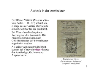 Der Römer V ITRUV  (Marcus Vitru-vius Pollio, 1. Jh. BC) schrieb die einzige aus der Antike überlieferte  Schönheitslehre  für die Baukunst. Bei Vitruv hat die  Eurythmie Vorrang vor der Symmetrie . Die Proportionierung kann nach Gesichtspunkten der Formeleganz abgeändert werden. Als dritter Aspekt der Schönheit kommt bei Vitruv der  decor  hinzu: das Anständige, Geziemende, Angemessene. Ästhetik  in der Architektur Titelseite von Vitruvs „ De architectura libri decem“ Ausgabe Venedig 1567 