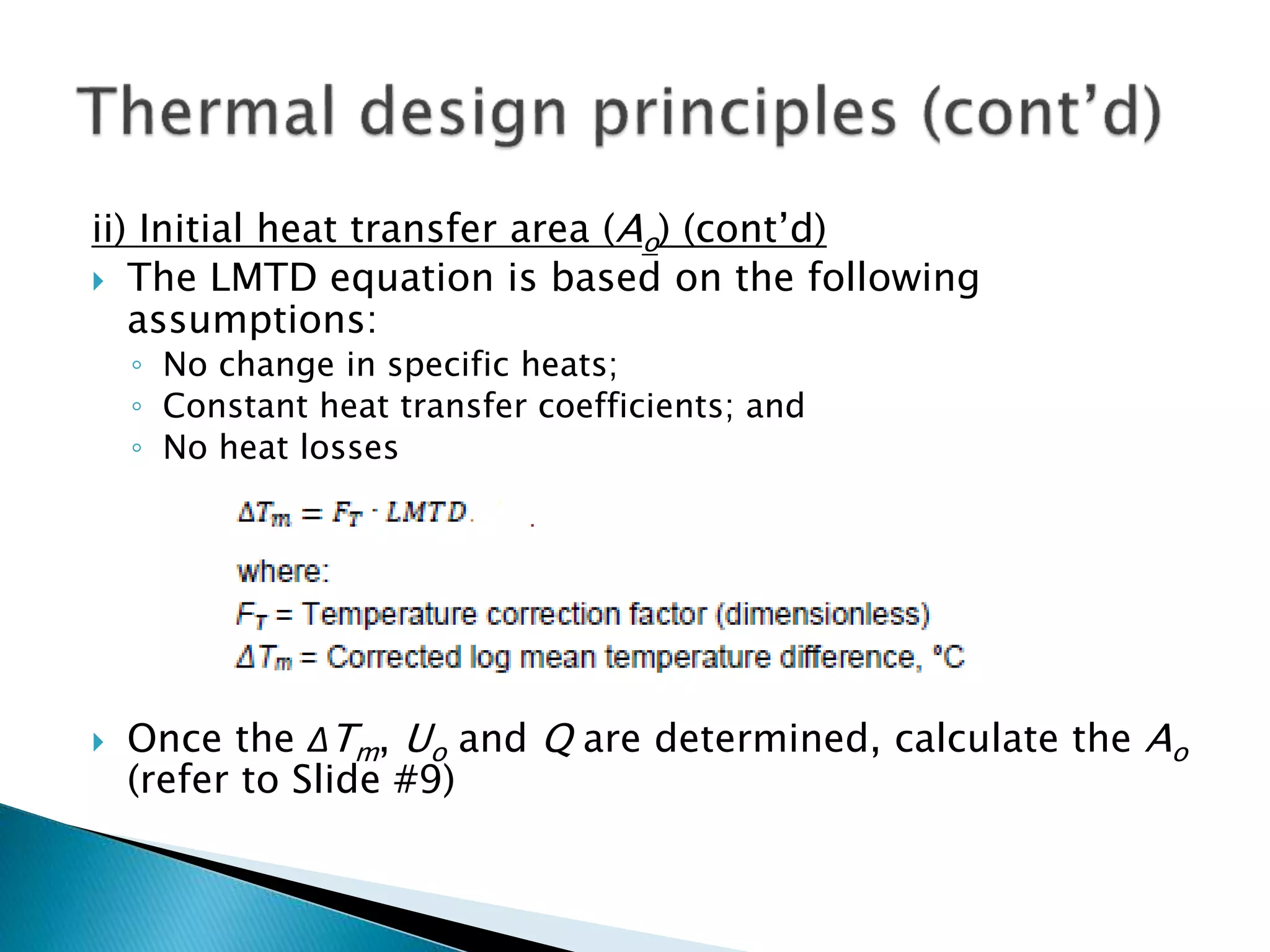 ii) Initial heat transfer area (Ao) (cont’d)
 The LMTD equation is based on the following
assumptions:
◦ No change in specific heats;
◦ Constant heat transfer coefficients; and
◦ No heat losses
 Once the ΔTm, Uo and Q are determined, calculate the Ao
(refer to Slide #9)
 