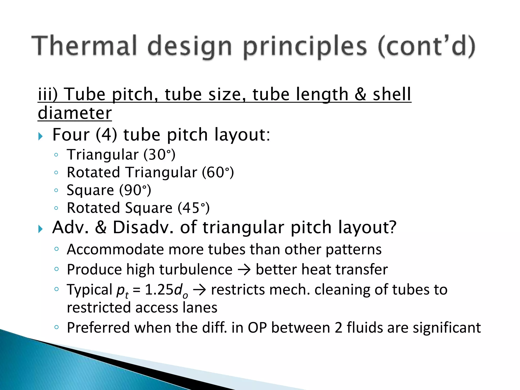 iii) Tube pitch, tube size, tube length & shell
diameter
 Four (4) tube pitch layout:
◦ Triangular (30°)
◦ Rotated Triangular (60°)
◦ Square (90°)
◦ Rotated Square (45°)
 Adv. & Disadv. of triangular pitch layout?
◦ Accommodate more tubes than other patterns
◦ Produce high turbulence → better heat transfer
◦ Typical pt = 1.25do → restricts mech. cleaning of tubes to
restricted access lanes
◦ Preferred when the diff. in OP between 2 fluids are significant
 