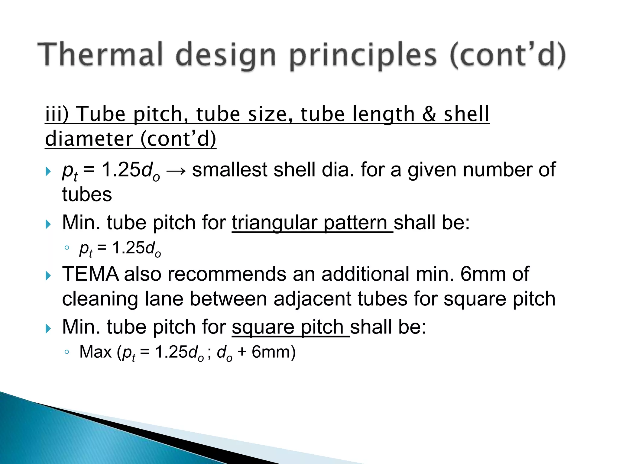 iii) Tube pitch, tube size, tube length & shell
diameter (cont’d)
 pt = 1.25do → smallest shell dia. for a given number of
tubes
 Min. tube pitch for triangular pattern shall be:
◦ pt = 1.25do
 TEMA also recommends an additional min. 6mm of
cleaning lane between adjacent tubes for square pitch
 Min. tube pitch for square pitch shall be:
◦ Max (pt = 1.25do ; do + 6mm)
 