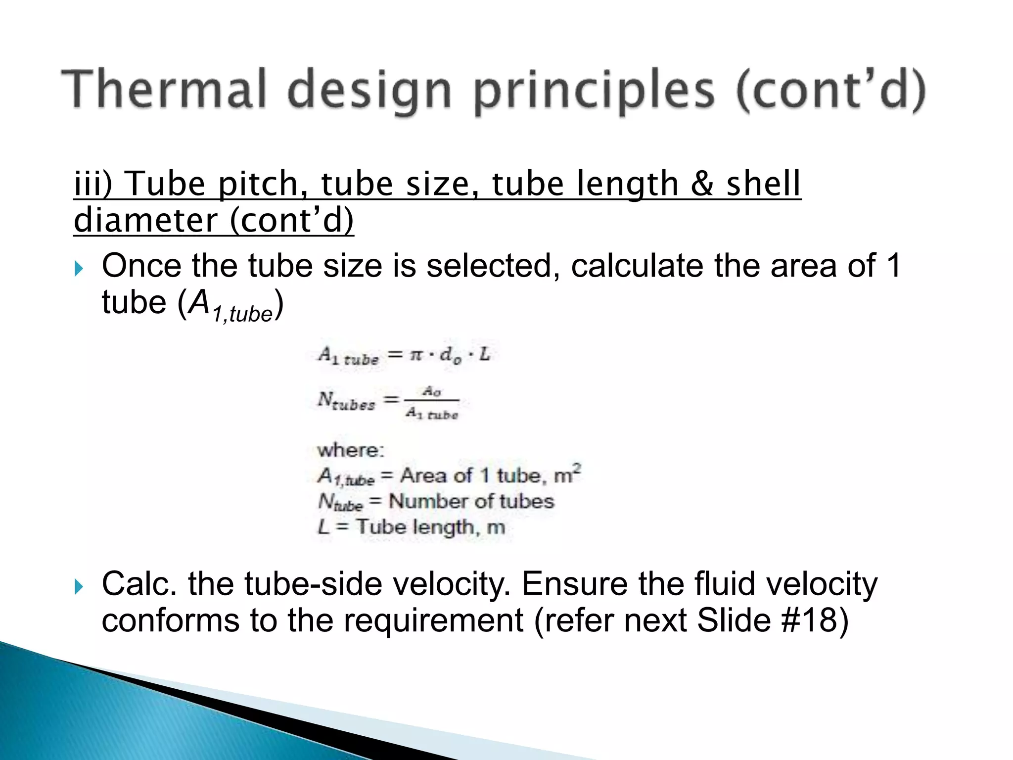 iii) Tube pitch, tube size, tube length & shell
diameter (cont’d)
 Once the tube size is selected, calculate the area of 1
tube (A1,tube)
 Calc. the tube-side velocity. Ensure the fluid velocity
conforms to the requirement (refer next Slide #18)
 