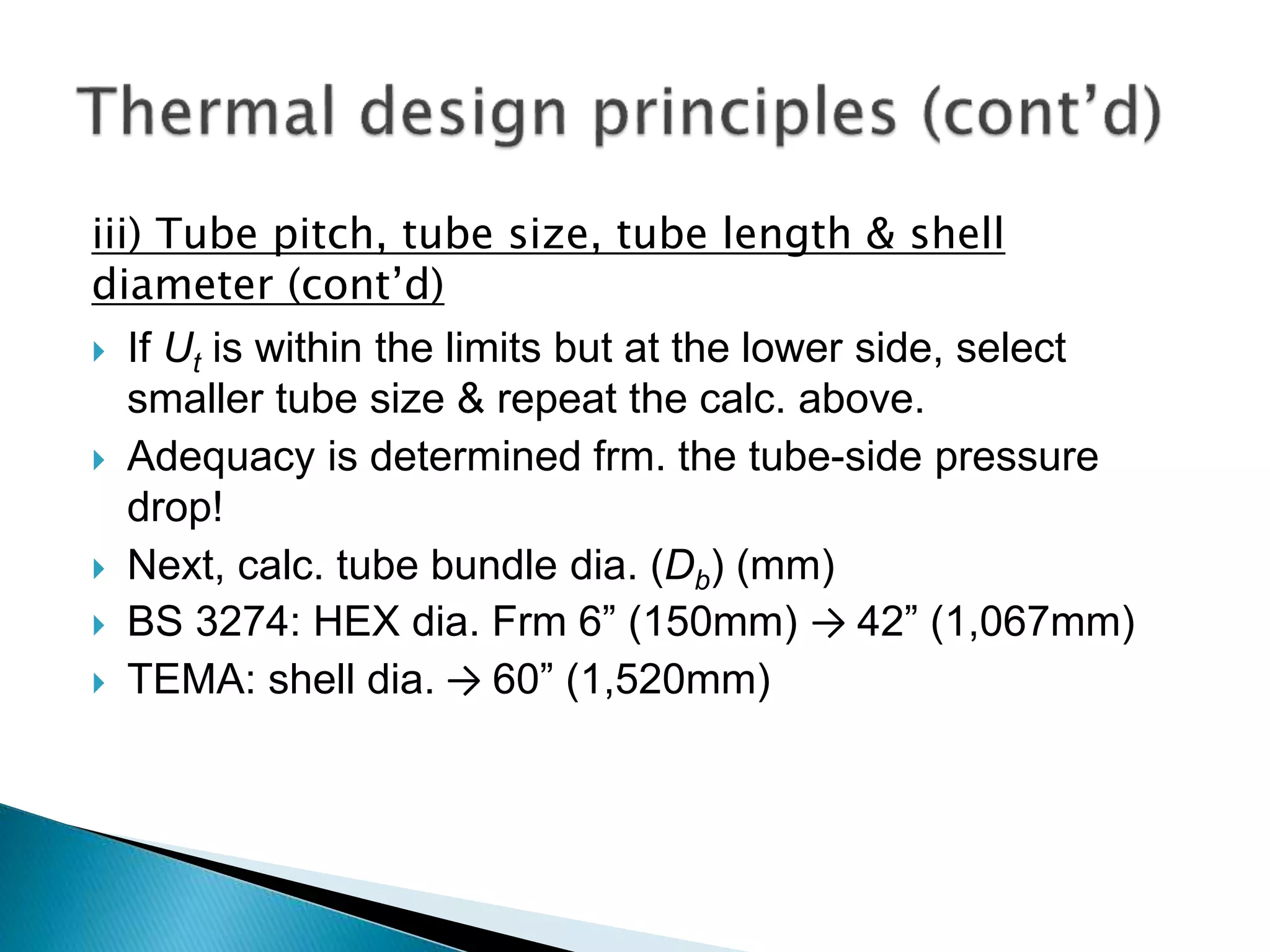 iii) Tube pitch, tube size, tube length & shell
diameter (cont’d)
 If Ut is within the limits but at the lower side, select
smaller tube size & repeat the calc. above.
 Adequacy is determined frm. the tube-side pressure
drop!
 Next, calc. tube bundle dia. (Db) (mm)
 BS 3274: HEX dia. Frm 6” (150mm) → 42” (1,067mm)
 TEMA: shell dia. → 60” (1,520mm)
 