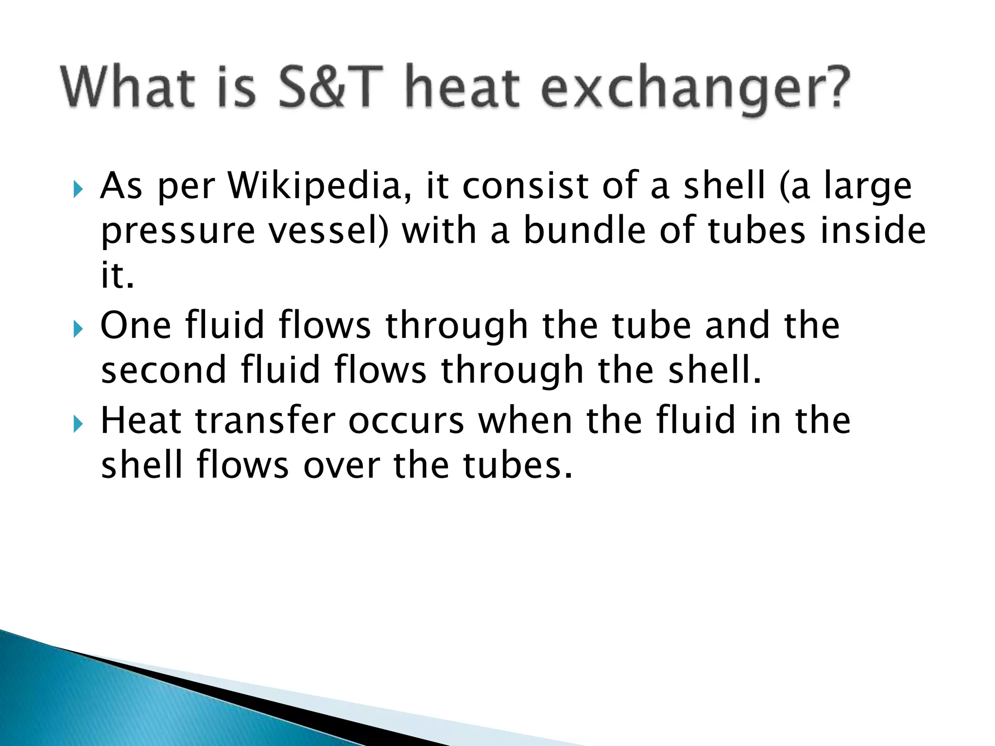  As per Wikipedia, it consist of a shell (a large
pressure vessel) with a bundle of tubes inside
it.
 One fluid flows through the tube and the
second fluid flows through the shell.
 Heat transfer occurs when the fluid in the
shell flows over the tubes.
 