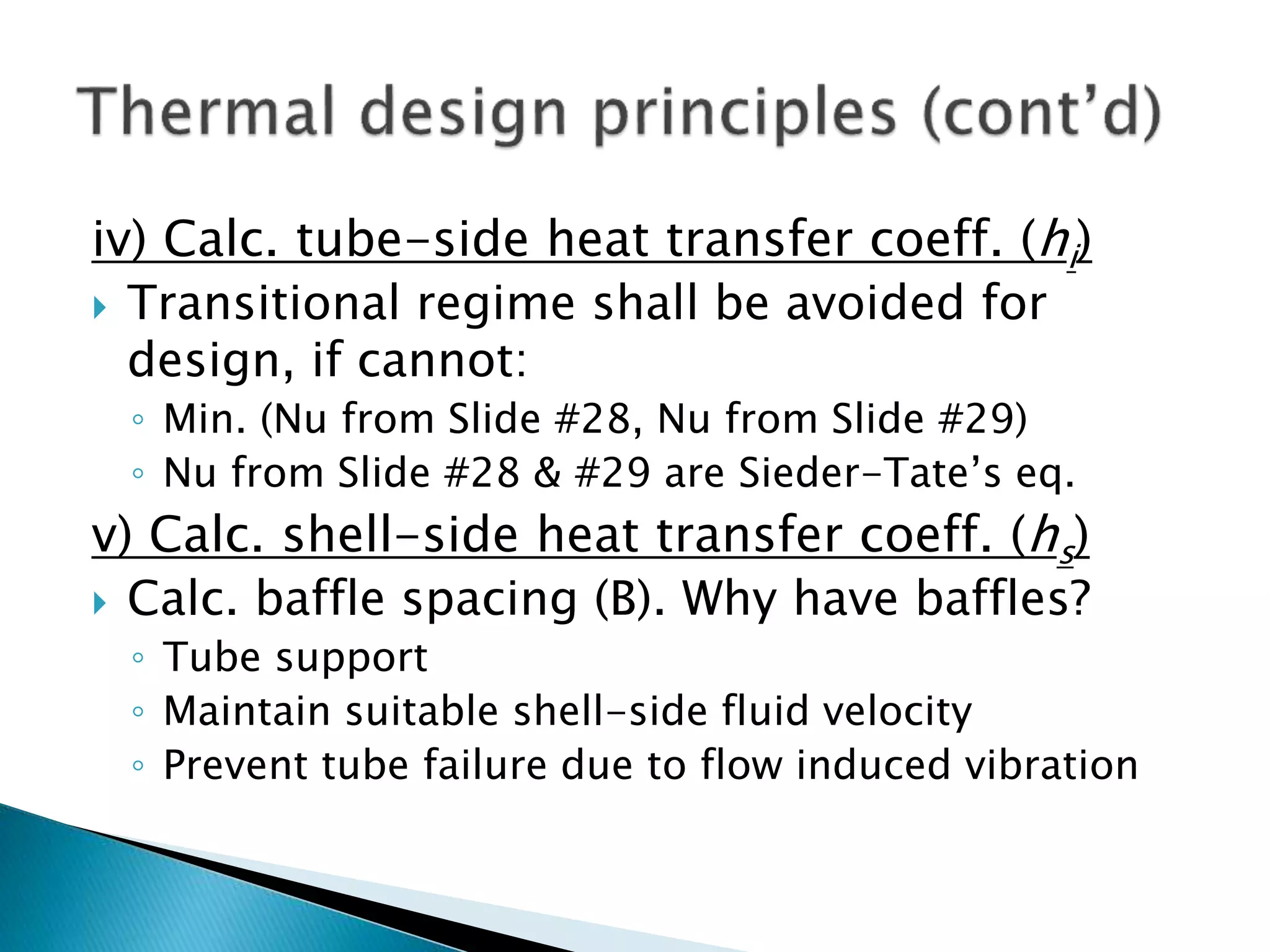 iv) Calc. tube-side heat transfer coeff. (hi)
 Transitional regime shall be avoided for
design, if cannot:
◦ Min. (Nu from Slide #28, Nu from Slide #29)
◦ Nu from Slide #28 & #29 are Sieder-Tate’s eq.
v) Calc. shell-side heat transfer coeff. (hs)
 Calc. baffle spacing (B). Why have baffles?
◦ Tube support
◦ Maintain suitable shell-side fluid velocity
◦ Prevent tube failure due to flow induced vibration
 