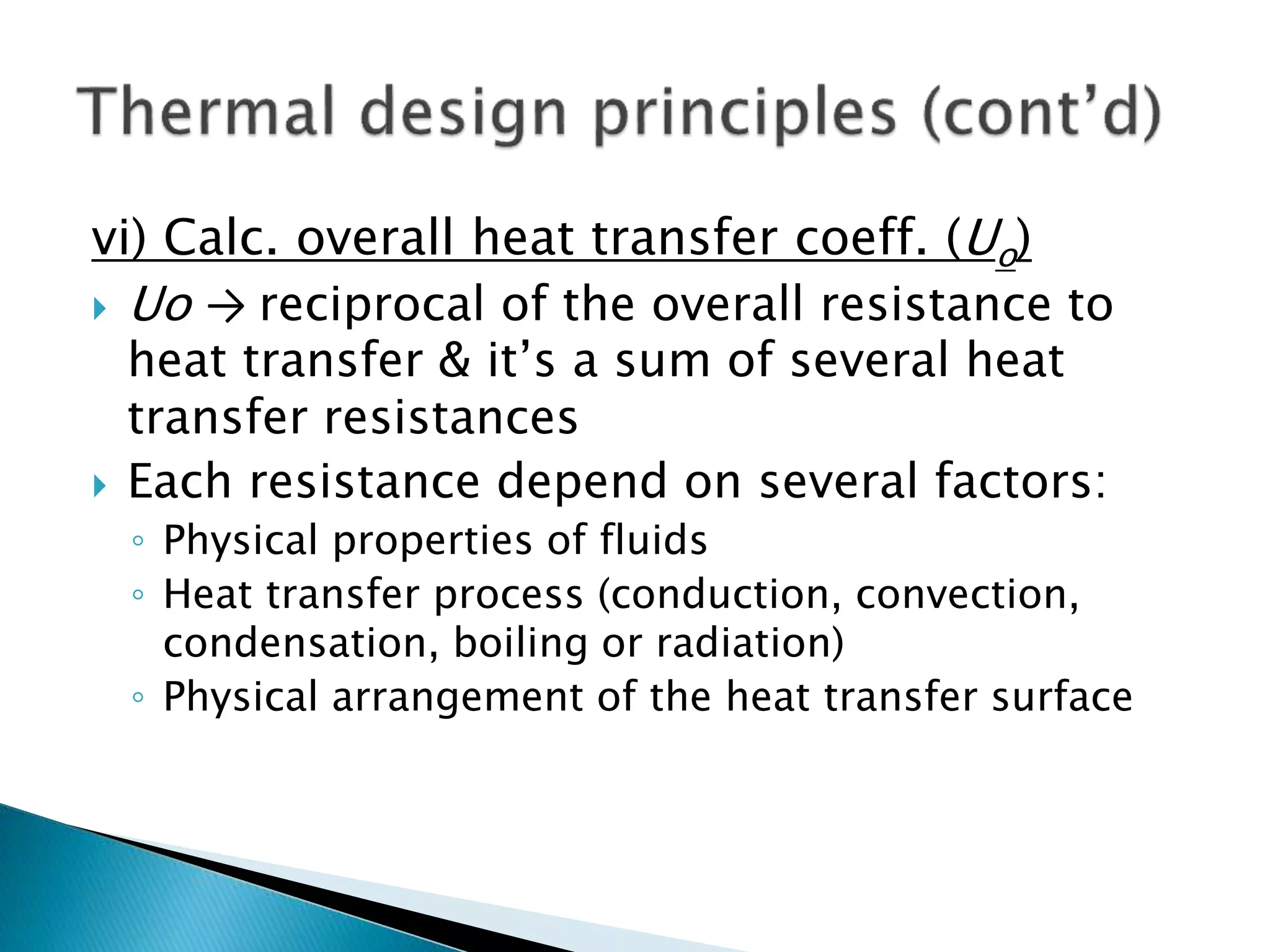 vi) Calc. overall heat transfer coeff. (Uo)
 Uo → reciprocal of the overall resistance to
heat transfer & it’s a sum of several heat
transfer resistances
 Each resistance depend on several factors:
◦ Physical properties of fluids
◦ Heat transfer process (conduction, convection,
condensation, boiling or radiation)
◦ Physical arrangement of the heat transfer surface
 