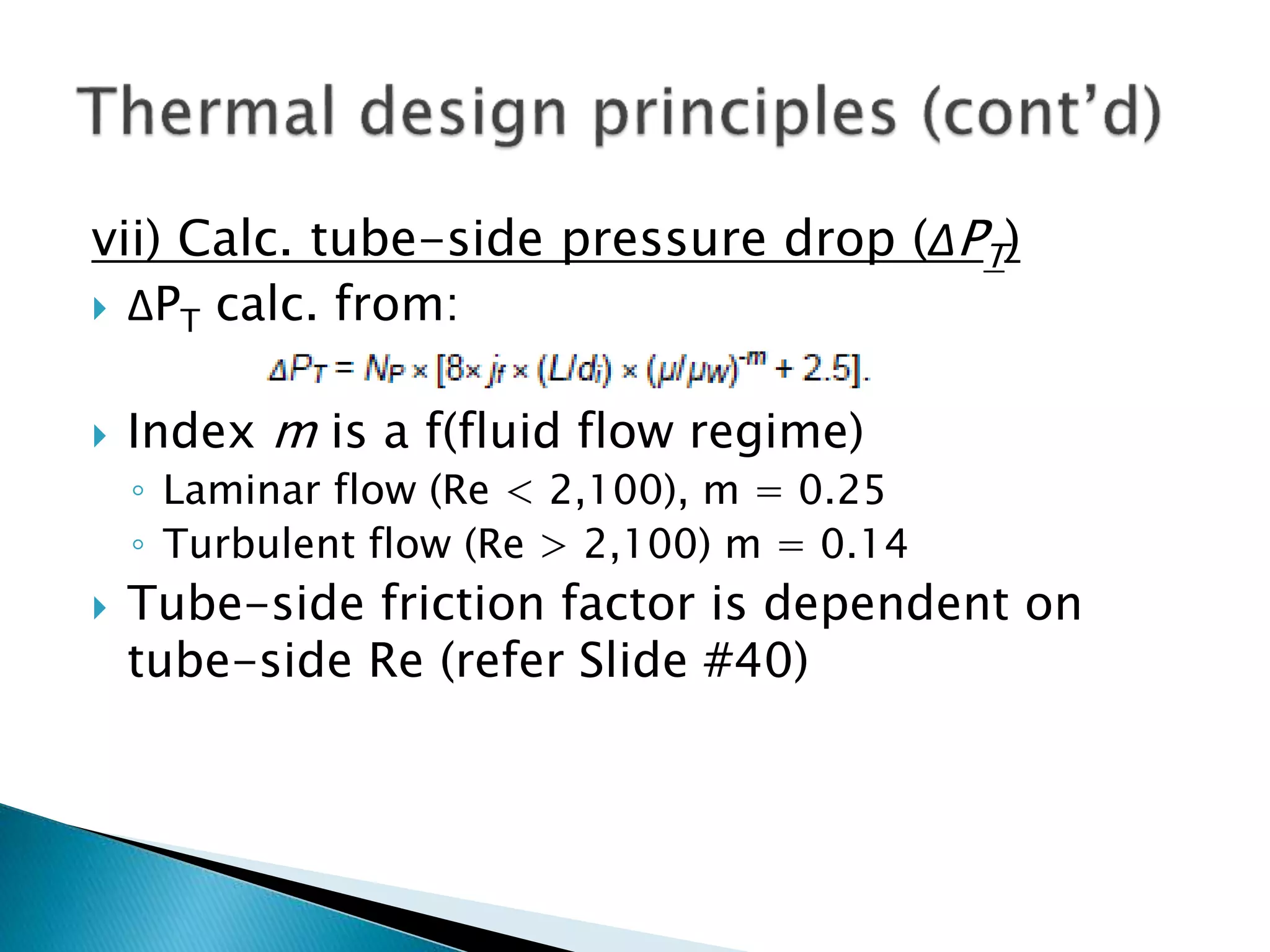 vii) Calc. tube-side pressure drop (ΔPT)
 ΔPT calc. from:
 Index m is a f(fluid flow regime)
◦ Laminar flow (Re < 2,100), m = 0.25
◦ Turbulent flow (Re > 2,100) m = 0.14
 Tube-side friction factor is dependent on
tube-side Re (refer Slide #40)
 