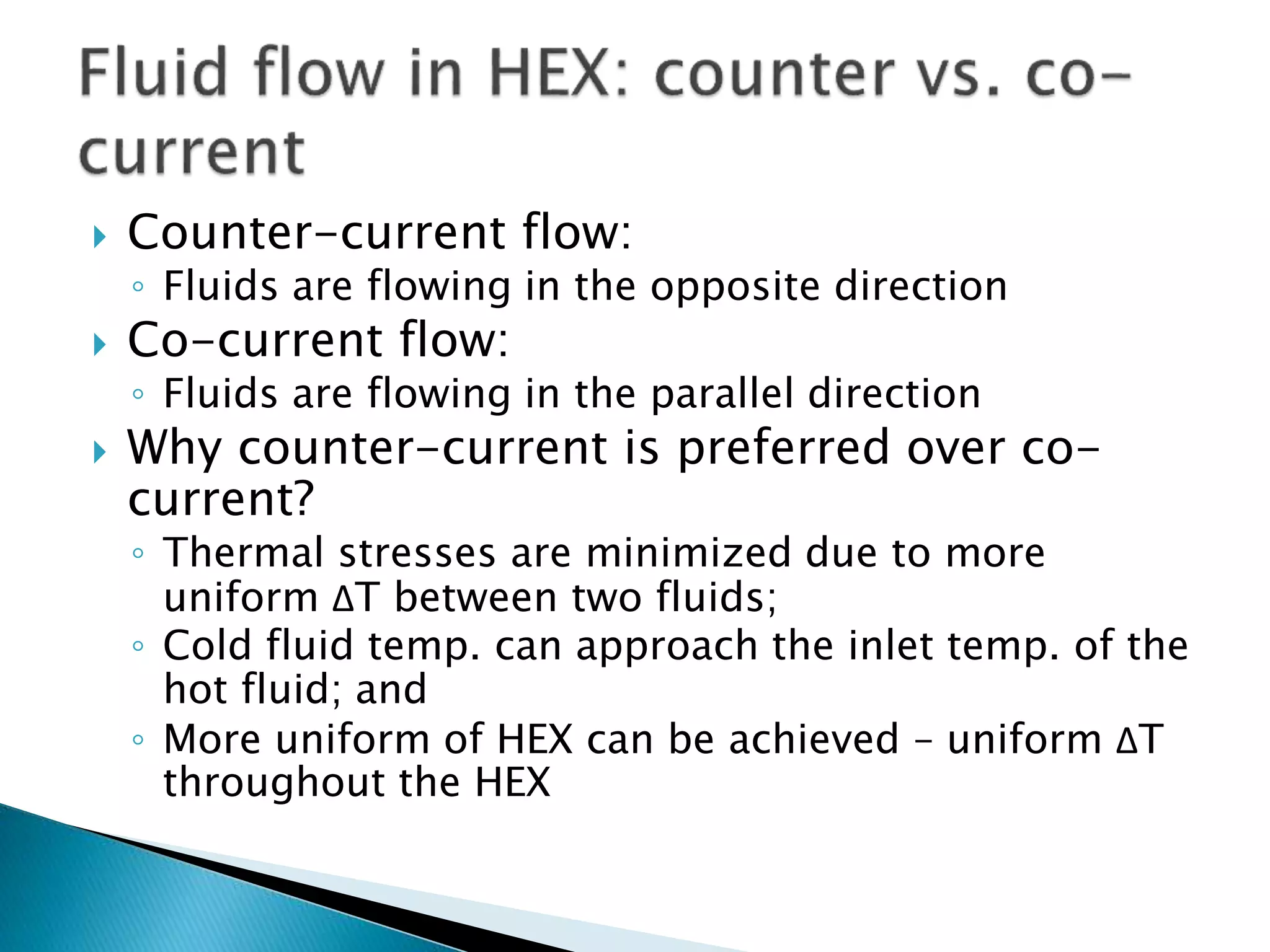  Counter-current flow:
◦ Fluids are flowing in the opposite direction
 Co-current flow:
◦ Fluids are flowing in the parallel direction
 Why counter-current is preferred over co-
current?
◦ Thermal stresses are minimized due to more
uniform ΔT between two fluids;
◦ Cold fluid temp. can approach the inlet temp. of the
hot fluid; and
◦ More uniform of HEX can be achieved – uniform ΔT
throughout the HEX
 