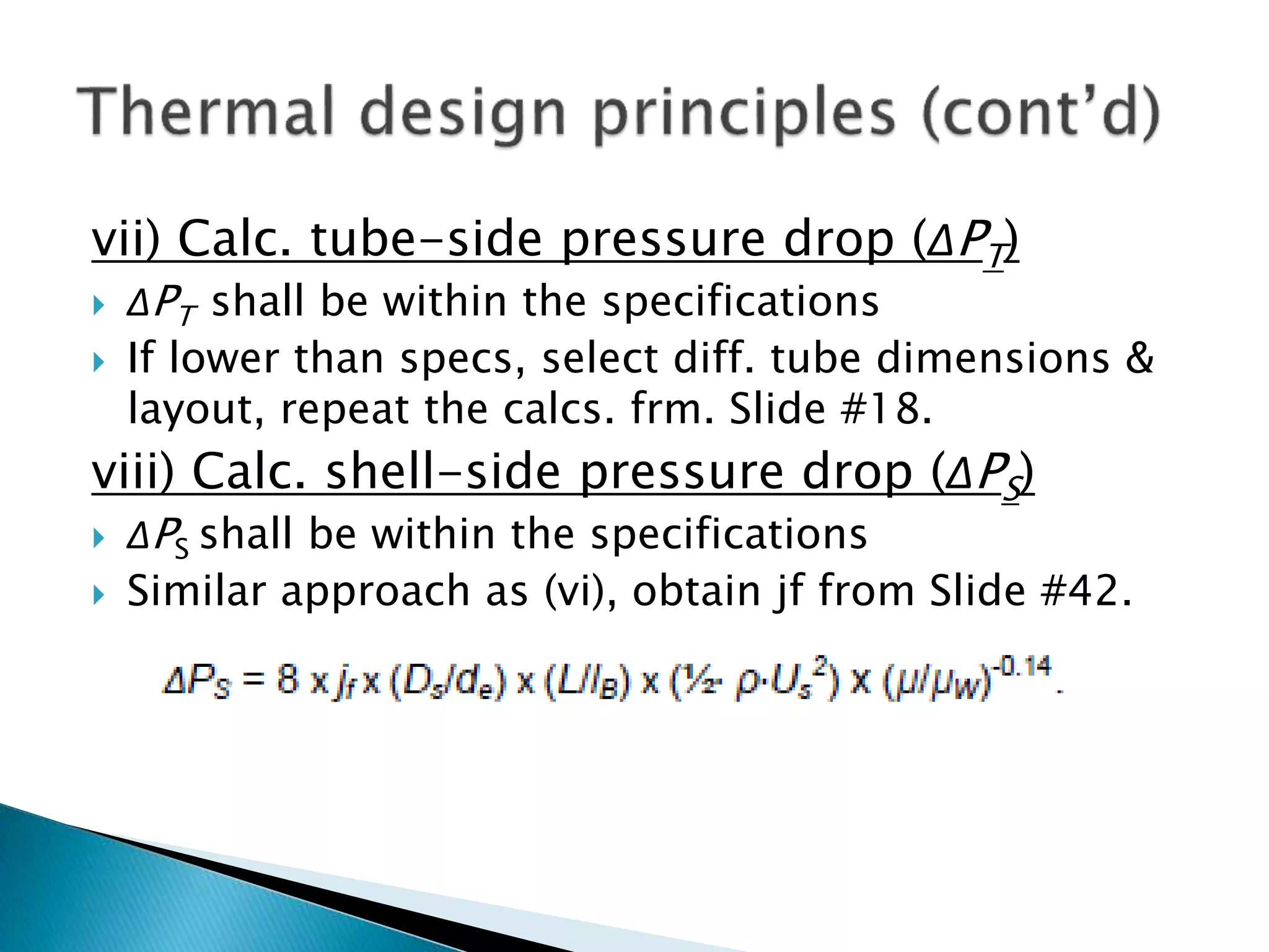 vii) Calc. tube-side pressure drop (ΔPT)
 ΔPT shall be within the specifications
 If lower than specs, select diff. tube dimensions &
layout, repeat the calcs. frm. Slide #18.
viii) Calc. shell-side pressure drop (ΔPS)
 ΔPS shall be within the specifications
 Similar approach as (vi), obtain jf from Slide #42.
 