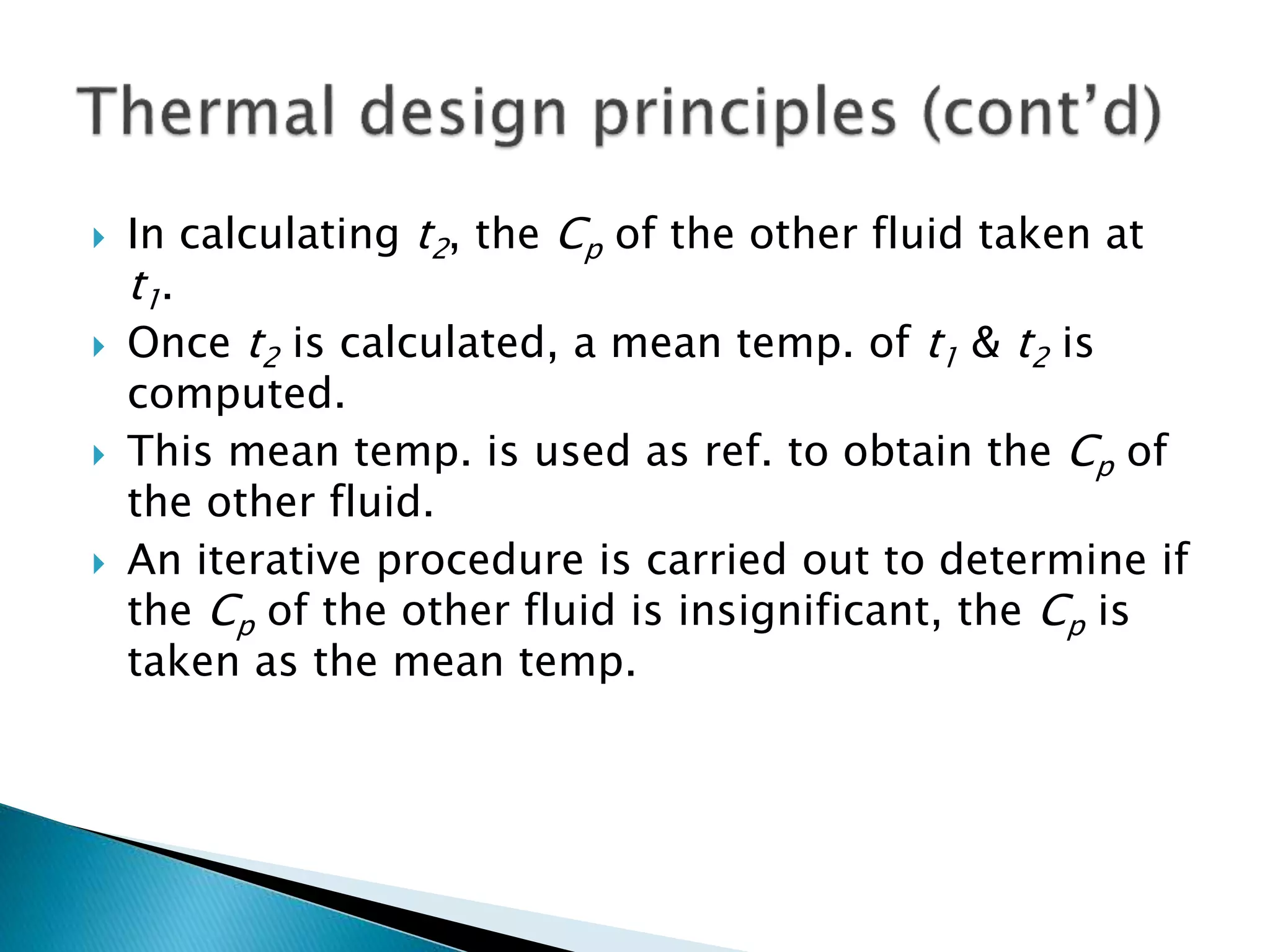  In calculating t2, the Cp of the other fluid taken at
t1.
 Once t2 is calculated, a mean temp. of t1 & t2 is
computed.
 This mean temp. is used as ref. to obtain the Cp of
the other fluid.
 An iterative procedure is carried out to determine if
the Cp of the other fluid is insignificant, the Cp is
taken as the mean temp.
 
