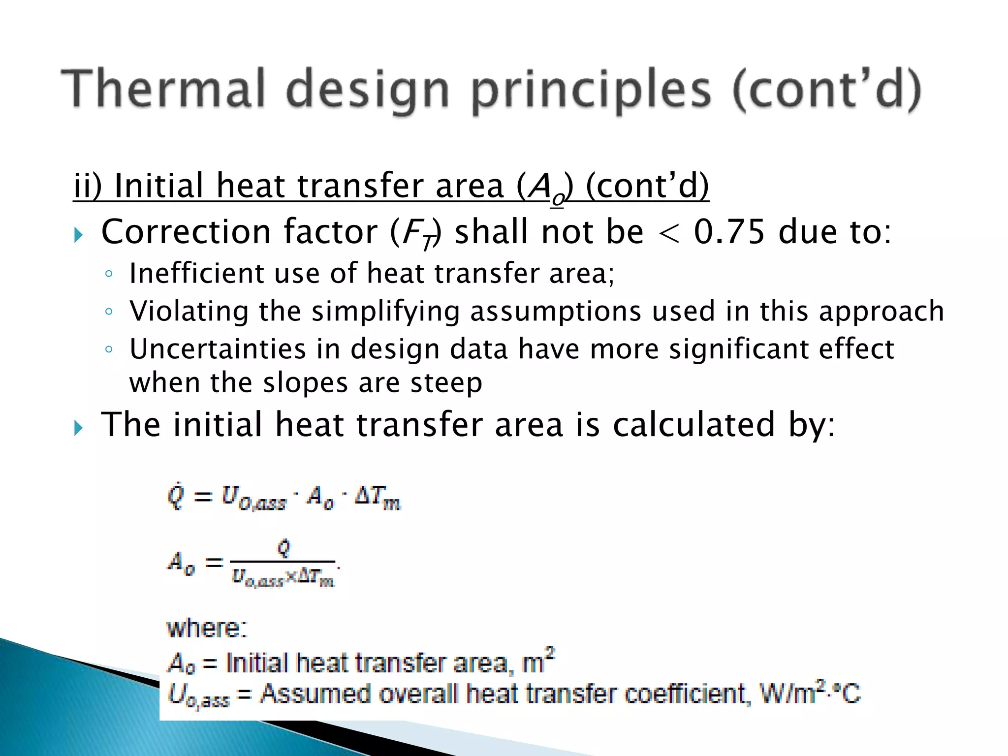 ii) Initial heat transfer area (Ao) (cont’d)
 Correction factor (FT) shall not be < 0.75 due to:
◦ Inefficient use of heat transfer area;
◦ Violating the simplifying assumptions used in this approach
◦ Uncertainties in design data have more significant effect
when the slopes are steep
 The initial heat transfer area is calculated by:
 