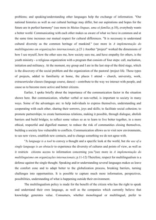 problems; and speaking/understanding other languages help the exchange of information. "Our
national histories as well as our cultural heritage may differ, but our aspirations and hopes for the
future are in perfect harmony" (see more in Muitas línguas, uma só família; p.10), everybody wants
a better world. Communicating with each other makes us aware of what we have in common and at
the same time increases our mutual respect for cultural differences. "It is necessary to understand
cultural diversity as the common heritage of mankind." (see more in A implementação do
multilinguismo em organizações internacionais; p.23 ) Another "project" worked the dimensions of
how I see myself, how the other sees me, how society sees me, and have empathy for others, is the
youth ministry - a religious organization with a program that consists of four steps: call, nucleation,
initiation and militancy. At the moment, my group and I are in the last step of the third stage, which
is the discovery of the social problem and the organization of the pastoral /project life. These types
of projects, added to familiarity at home, the places I attend - church, university, work,
extracurricular classes (language course, dance) - contribute to the way we interact with people, and
cause us to become more active and better citizens.
Earlier, I spoke briefly about the importance of the communication factor in the situation
shown here. But communication, whether verbal or non-verbal, is important to society in many
ways. Some of the advantages are: to help individuals to express themselves, understanding and
cooperating with each other, sharing their sorrows, joys and skills; to facilitate social cohesion; to
promote partnerships; to create harmonious relations, making it possible, through dialogue, abolish
barriers and build bridges; to reflect some values so as to learn to live better together, in a more
ethical, respectful and dignified manner; to reduce the risk of communities closing themselves,
building a society less vulnerable to conflicts. Communication allows us to visit new environments,
to see new views, establish new contacts, and to change something we do not agree with.
"A language is a tool to convey a thought and a specific look at the world, but the use of a
single language is an obstacle to experience the diversity of cultures and points of view, as well as
it restricts citizens access to information concerning you."(see more in A implementação do
multilinguismo em organizações internacionais; p.11-12) Therefore, respect for multilingualism is a
defense against the single thought. Speaking and/or understanding several languages makes us leave
the comfort zone and to adapt better to the globalization process, breaking barriers, turning
challenges into opportunities. It is possible to capture much more information, perspectives,
possibilities, understanding of what is happening outside their environment.
The multilingualism policy is made for the benefit of the citizen who has the right to speak
and understand their own language, as well as the companies which currently believe that
knowledge generates value. Consumers, whether monolingual or multilingual, prefer to
 
