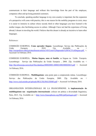communicate in their language and without this knowledge from the part of the employee,
companies often end up losing potential customers.
To conclude, speaking another language in my own country is important, but the expansion
of a perspective will come with practice, this is one reason for the mobility programs to exist, since
it is easier to immerse in culture whose second, third or other languages you have learned is the
mother tongue, also facilitating access to culture. Although I have not had the experience of living
abroad, I dream in traveling the world. I believe that this dream is already an incentive to learn other
languages.
References:
COMISSÃO EUROPEIA. Como aprender línguas. Luxemburgo: Serviço das Publicações da
União Europeia , 2010. 31p. Available on <
http://europedirect.adral.pt/attachments/article/145/Como%20aprender%20l%C3%ADnguas.pdf >.
Accessed 1st February 2016.
COMISSÃO EUROPEIA. Muitas línguas, uma só família: as línguas na União Europeia.
Luxemburgo: Serviço das Publicações da União Europeia , 2004. 22p. Available on: <
http://ftp.infoeuropa.eurocid.pt/files/database/000020001-000021000/000020823.pdf >. Accessed
1st February 2016.
COMISSÃO EUROPEIA . Multilinguismo: uma ponte para a compreensão mútua. Luxemburgo:
Serviço das Publicações da União Europeia, 2009. 22p. Available on: <
http://www.cied.uminho.pt/uploads/MULTILINGUISMO.pdf >. Accessed 1st February 2016.
ORGANISATION INTERNATIONALE DE LA FRANCOPHONIE. A implementação do
multilinguismo nas organizações internacionais: colocar em prática a diversidade linguística.
Paris, 2013. 31p. Available on: < http://www.francophonie.org/IMG/pdf/portugais.pdf >. Accessed
1st February 2016.
 