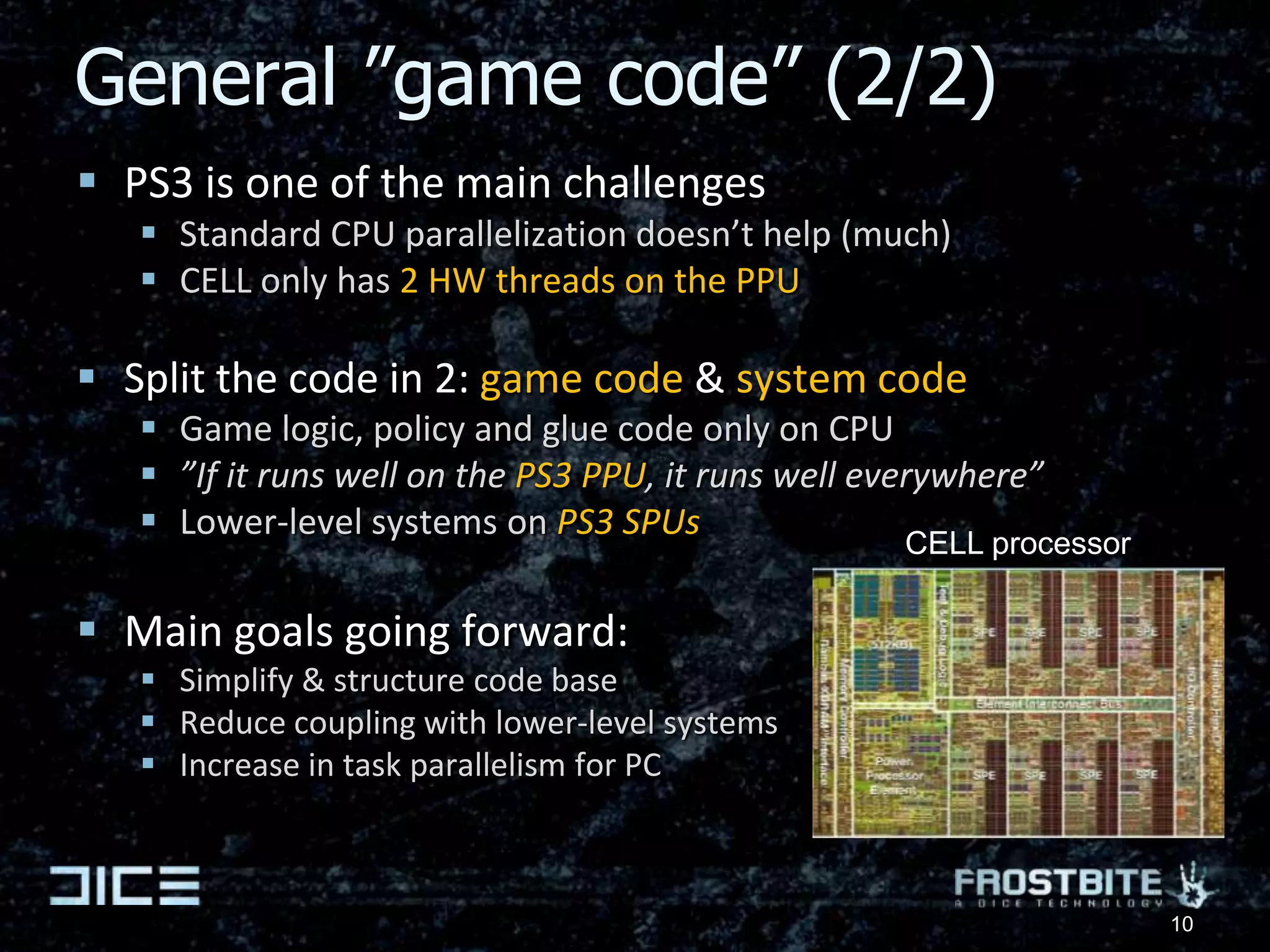 General ”game code” (2/2)PS3 is one of the main challengesStandard CPU parallelization doesn’t help (much)CELL only has 2 HW threads on the PPUSplit the code in 2: game code & system codeGame logic, policy and glue code only on CPU”If it runs well on the PS3 PPU, it runs well everywhere”Lower-level systems on PS3 SPUsMain goals going forward:Simplify & structure code baseReduce coupling with lower-level systemsIncrease in task parallelism for PCCELL processor10