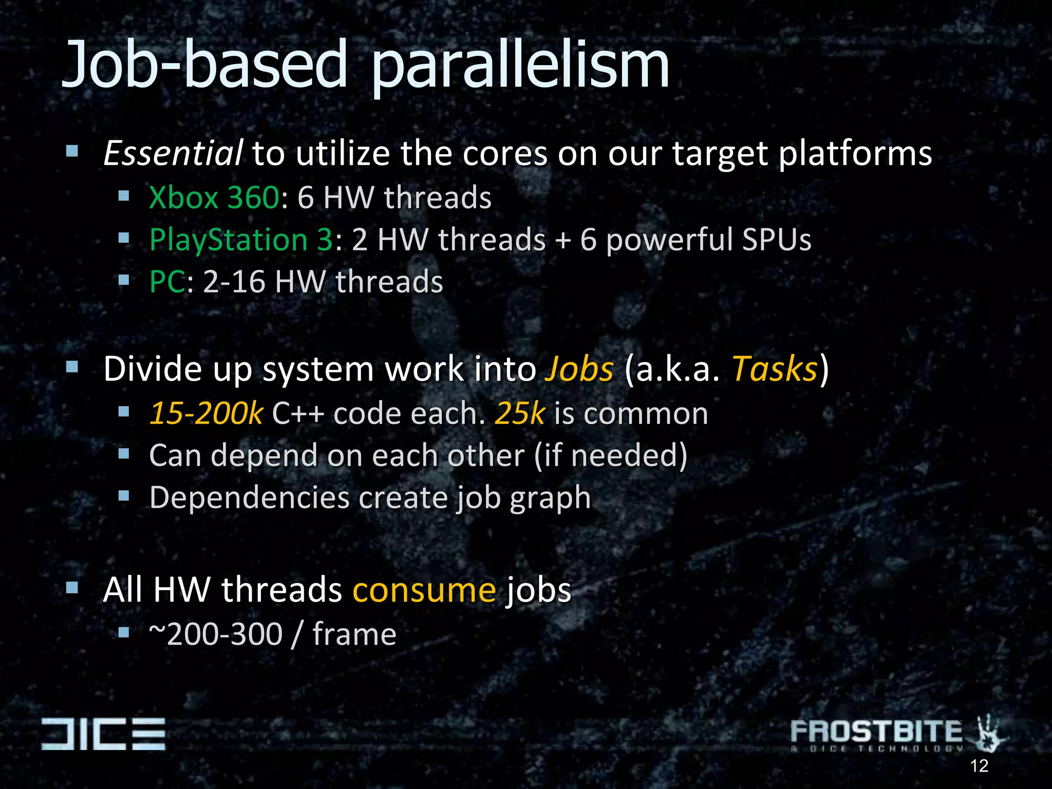 Job-based parallelismEssential to utilize the cores on our target platformsXbox 360: 6 HW threadsPlayStation 3: 2 HW threads + 6 powerful SPUsPC: 2-16 HW threadsDivide up system work into Jobs (a.k.a. Tasks)15-200k C++ code each. 25k is commonCan depend on each other (if needed)Dependencies create job graphAll HW threads consume jobs ~200-300 / frame12