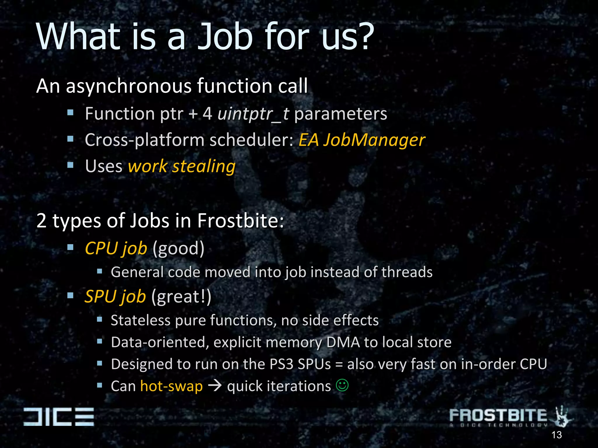 What is a Job for us?An asynchronous function callFunction ptr + 4 uintptr_t parametersCross-platform scheduler: EA JobManagerUses work stealing2 types of Jobs in Frostbite:CPU job (good)General code moved into job instead of threadsSPU job (great!)Stateless pure functions, no side effectsData-oriented, explicit memory DMA to local storeDesigned to run on the PS3 SPUs = also very fast on in-order CPUCan hot-swap quick iterations 13