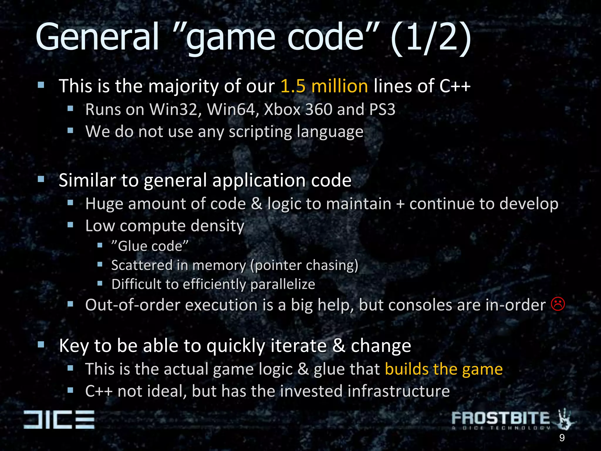 General ”game code” (1/2)This is the majority of our 1.5 million lines of C++Runs on Win32, Win64, Xbox 360 and PS3We do not use any scripting languageSimilar to general application codeHuge amount of code & logic to maintain + continue to developLow compute density”Glue code”Scattered in memory (pointer chasing)Difficult to efficiently parallelizeOut-of-order execution is a big help, but consoles are in-order Key to be able to quickly iterate & changeThis is the actual game logic & glue that builds the gameC++ not ideal, but has the invested infrastructure9